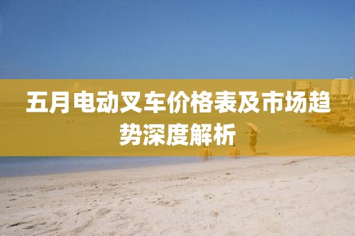 五月电动叉车价格表及市场趋势深度解析