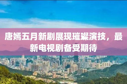 唐嫣五月新剧展现璀璨演技，最新电视剧备受期待