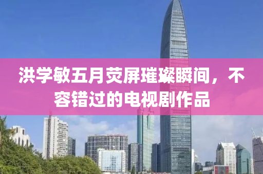 洪学敏五月荧屏璀璨瞬间，不容错过的电视剧作品