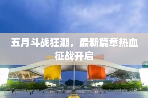 五月斗战狂潮，最新篇章热血征战开启