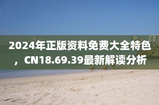 2024年正版资料免费大全特色，CN18.69.39最新解读分析