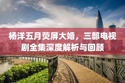 杨洋五月荧屏大婚，三部电视剧全集深度解析与回顾