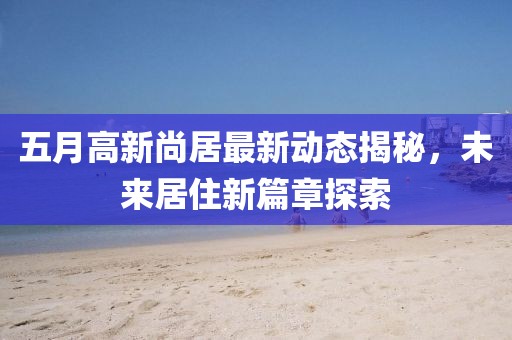 五月高新尚居最新动态揭秘，未来居住新篇章探索