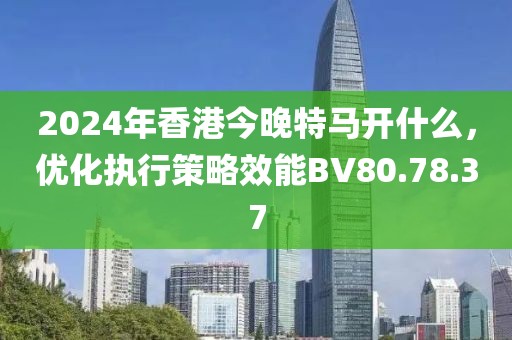 2024年香港今晚特马开什么，优化执行策略效能BV80.78.37