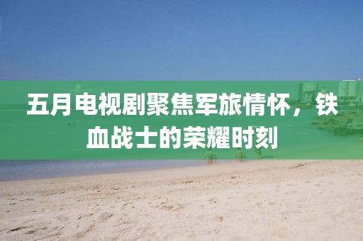 五月电视剧聚焦军旅情怀，铁血战士的荣耀时刻