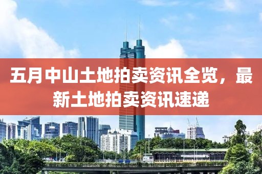 五月中山土地拍卖资讯全览，最新土地拍卖资讯速递