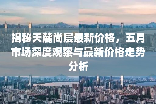 揭秘天麓尚层最新价格，五月市场深度观察与最新价格走势分析