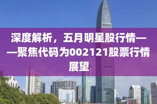 深度解析，五月明星股行情——聚焦代码为002121股票行情展望