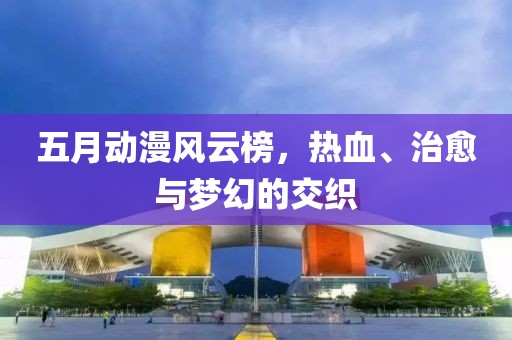 五月动漫风云榜，热血、治愈与梦幻的交织