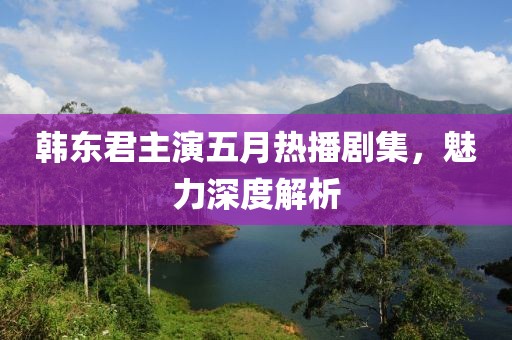 韩东君主演五月热播剧集，魅力深度解析