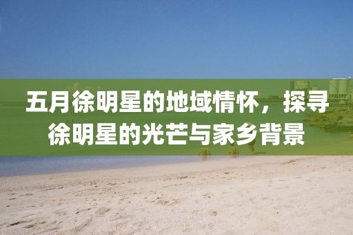 五月徐明星的地域情怀，探寻徐明星的光芒与家乡背景