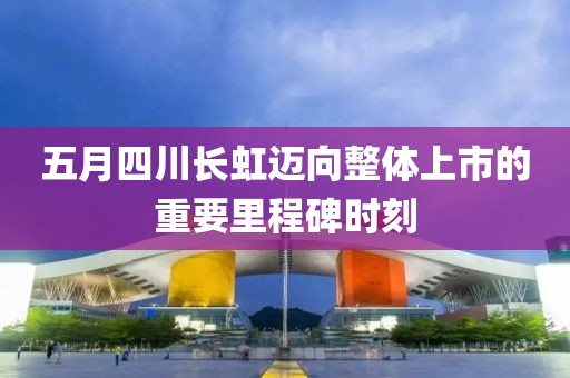 五月四川长虹迈向整体上市的重要里程碑时刻