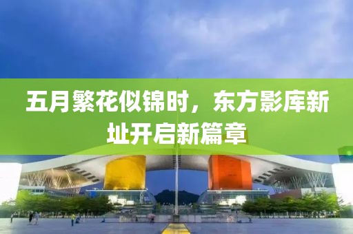 五月繁花似锦时，东方影库新址开启新篇章