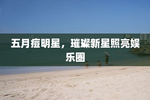 五月痘明星，璀璨新星照亮娱乐圈