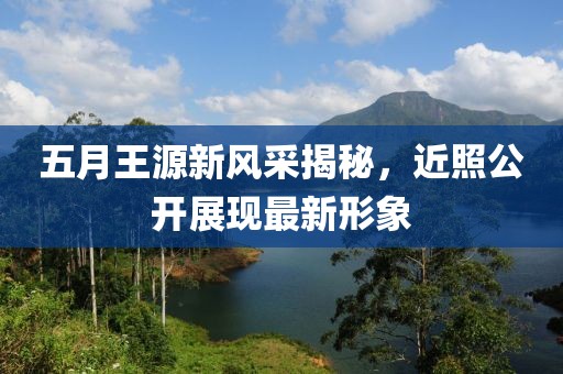 五月王源新风采揭秘，近照公开展现最新形象