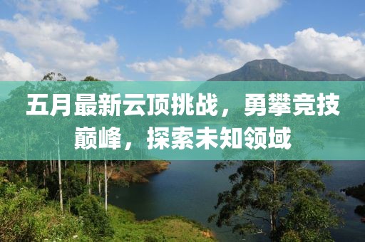 五月最新云顶挑战，勇攀竞技巅峰，探索未知领域