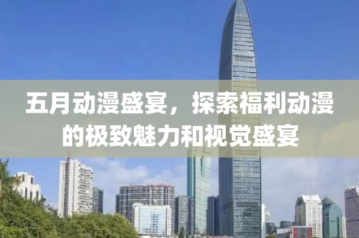 五月动漫盛宴，探索福利动漫的极致魅力和视觉盛宴