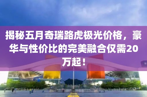 揭秘五月奇瑞路虎极光价格，豪华与性价比的完美融合仅需20万起！