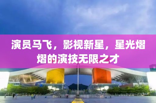 演员马飞，影视新星，星光熠熠的演技无限之才