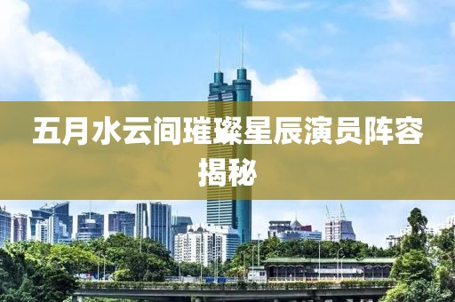 五月水云间璀璨星辰演员阵容揭秘