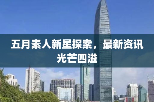 五月素人新星探索，最新资讯光芒四溢
