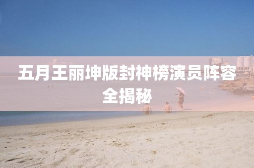 五月王丽坤版封神榜演员阵容全揭秘
