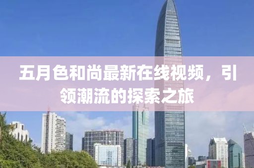 五月色和尚最新在线视频，引领潮流的探索之旅