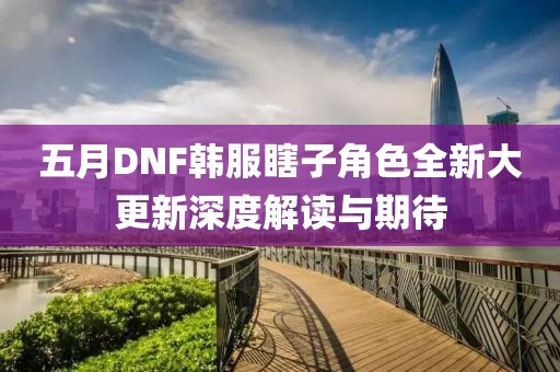 五月DNF韩服瞎子角色全新大更新深度解读与期待