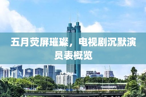 五月荧屏璀璨，电视剧沉默演员表概览