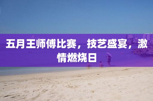五月王师傅比赛，技艺盛宴，激情燃烧日