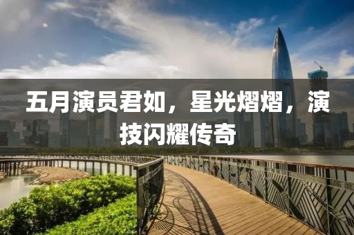 五月演员君如，星光熠熠，演技闪耀传奇