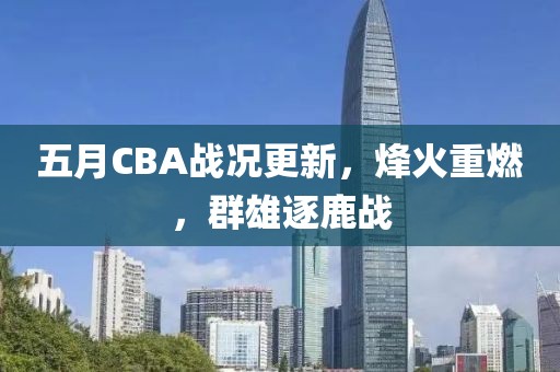 五月CBA战况更新，烽火重燃，群雄逐鹿战