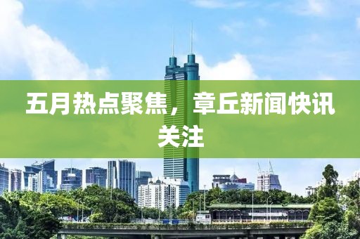 五月热点聚焦，章丘新闻快讯关注