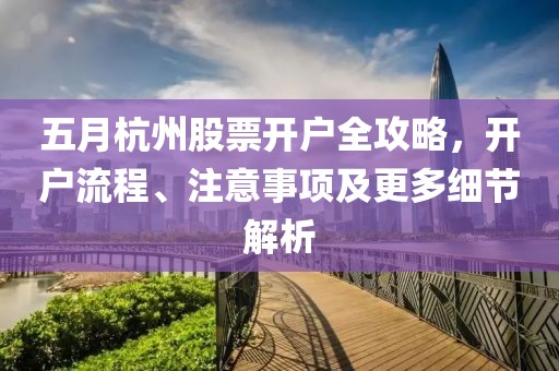 五月杭州股票开户全攻略，开户流程、注意事项及更多细节解析