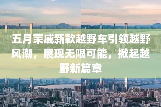 五月荣威新款越野车引领越野风潮，展现无限可能，掀起越野新篇章