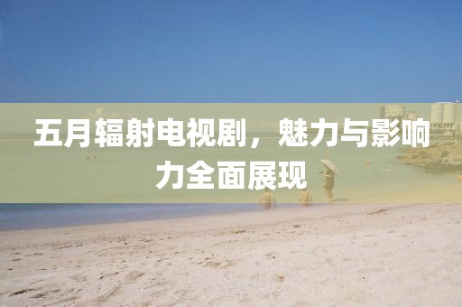五月辐射电视剧，魅力与影响力全面展现
