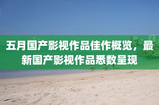 五月国产影视作品佳作概览，最新国产影视作品悉数呈现