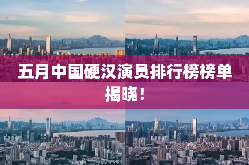 五月中国硬汉演员排行榜榜单揭晓！
