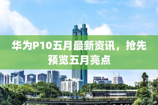 华为P10五月最新资讯，抢先预览五月亮点