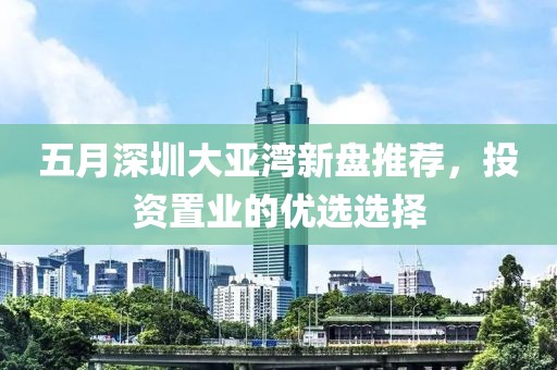 五月深圳大亚湾新盘推荐，投资置业的优选选择