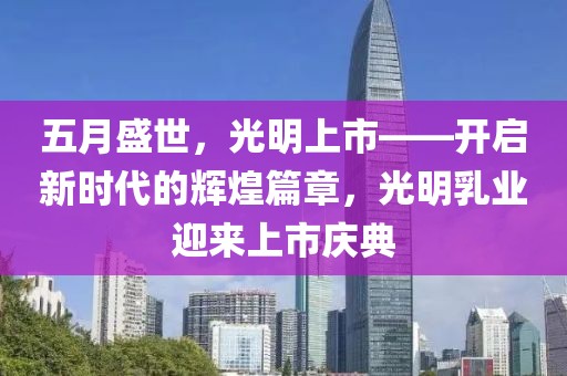 五月盛世，光明上市——开启新时代的辉煌篇章，光明乳业迎来上市庆典