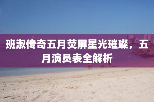 班淑传奇五月荧屏星光璀璨，五月演员表全解析