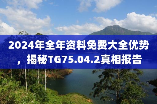2024年全年资料免费大全优势，揭秘TG75.04.2真相报告
