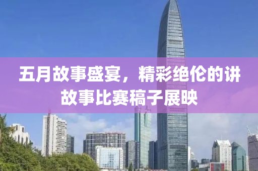 五月故事盛宴，精彩绝伦的讲故事比赛稿子展映
