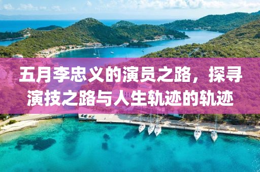 五月李忠义的演员之路，探寻演技之路与人生轨迹的轨迹