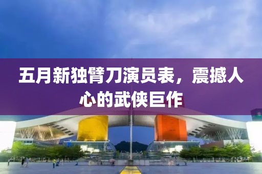 五月新独臂刀演员表，震撼人心的武侠巨作