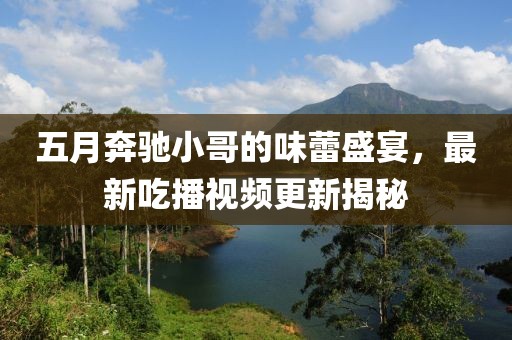 五月奔驰小哥的味蕾盛宴，最新吃播视频更新揭秘