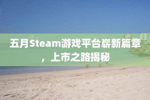 五月Steam游戏平台崭新篇章，上市之路揭秘