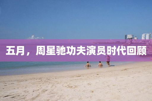 五月，周星驰功夫演员时代回顾