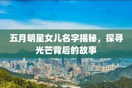 五月明星女儿名字揭秘，探寻光芒背后的故事